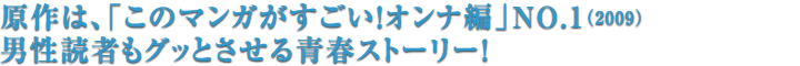 原作は、「このマンガがすごい！オンナ編」NO.1（2009）男性読者もグッとさせる青春ストーリー！