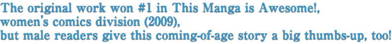 The original work won #1 in This Manga is Awesome!, women’s comics division (2009), but male readers give this coming-of-age story a big thumbs-up, too!